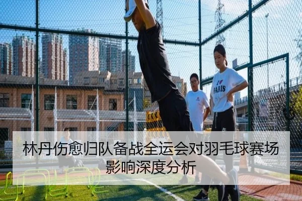 林丹伤愈归队备战全运会对羽毛球赛场影响深度分析