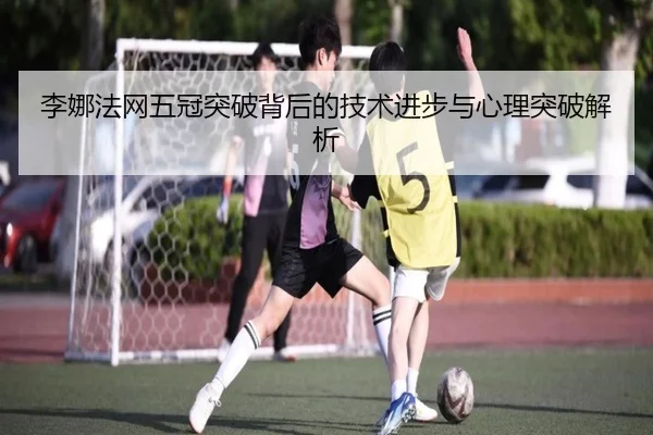 李娜法网五冠突破背后的技术进步与心理突破解析