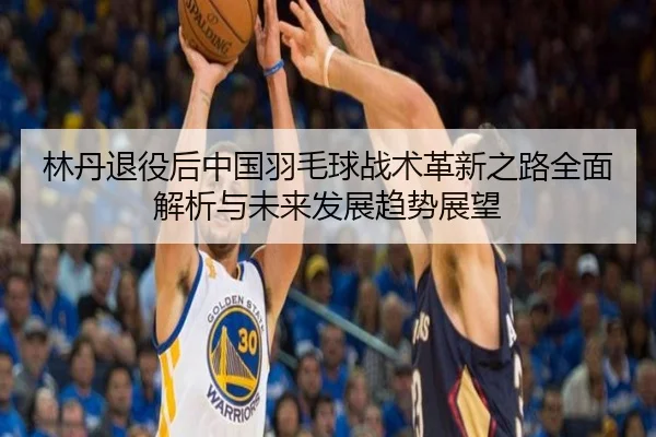 林丹退役后中国羽毛球战术革新之路全面解析与未来发展趋势展望