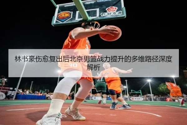 林书豪伤愈复出后北京男篮战力提升的多维路径深度解析