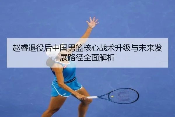赵睿退役后中国男篮核心战术升级与未来发展路径全面解析
