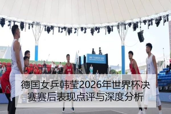 德国女乒韩莹2026年世界杯决赛赛后表现点评与深度分析